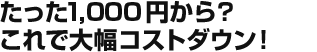 たった1,000円から？これで大幅コストダウン！