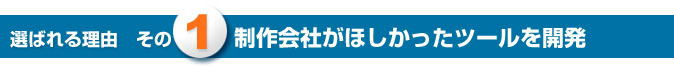 選ばれる理由その1 制作会社がほしかったツールを開発